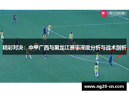 精彩对决：中甲广西与黑龙江赛事深度分析与战术剖析