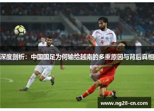 深度剖析：中国国足为何输给越南的多重原因与背后真相