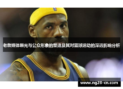 老詹媒体曝光与公众形象的塑造及其对篮球运动的深远影响分析
