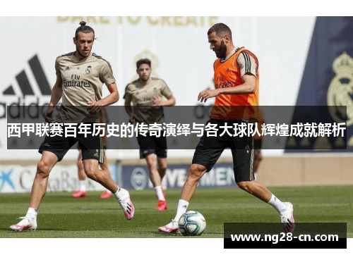 西甲联赛百年历史的传奇演绎与各大球队辉煌成就解析