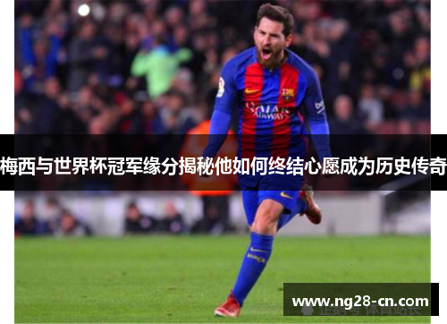 梅西与世界杯冠军缘分揭秘他如何终结心愿成为历史传奇