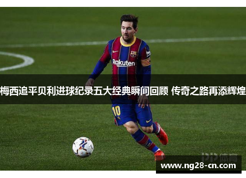 梅西追平贝利进球纪录五大经典瞬间回顾 传奇之路再添辉煌