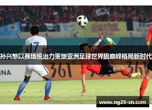 孙兴慜以赛场统治力重塑亚洲足球世界级巅峰格局新时代