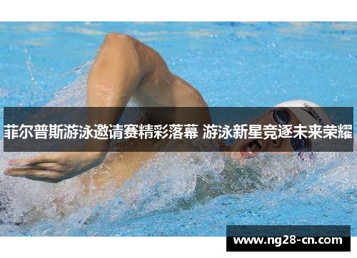 菲尔普斯游泳邀请赛精彩落幕 游泳新星竞逐未来荣耀